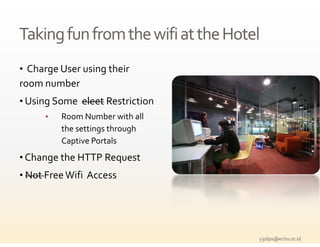 Taking fun from the wifi at the Hotel
Taking fun from the wifi at the Hotel
• Charge User using their 
room number
• Using Some  eleet Restriction
      •   Room Number with all 
          the settings through 
          Captive Portals
• Change the HTTP Request 
   h      h
• Not Free Wifi Access




                                    y3dips@echo.or.id 