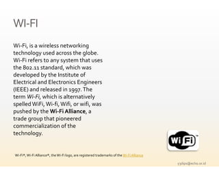 WI‐FI
WI‐
Wi‐Fi, is a wireless networking 
                l            k
technology used across the globe. 
Wi‐Fi refers to any system that uses 
the 802.11 standard, which was 
developed by the Institute of 
Electrical and Electronics Engineers 
                               g
(IEEE) and released in 1997. The 
term Wi‐Fi, which is alternatively 
spelled WiFi, Wi fi, Wifi, or wifi, was 
spelled WiFi  Wi‐fi  Wifi  or wifi  was 
pushed by the Wi‐Fi Alliance, a 
trade group that pioneered 
commercialization of the 
technology.


Wi‐Fi®, Wi‐Fi Alliance®, the Wi‐Fi logo, are registered trademarks of the Wi‐Fi Alliance

                                                                                           y3dips@echo.or.id 