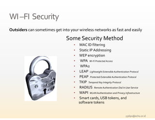 WI –
WI –FI  Security
Outsiders can sometimes get into your wireless networks as fast and easily

                               Some Security Method
                                   •   MAC ID filtering 
                                   •   Static IP Addressing 
                                   •   WEP encryption 
                                   •    WPA  Wi‐Fi Protected Access
                                   •    WPA2 
                                   •   LEAP  Lightweight Extensible Authentication Protocol
                                   •   PEAP  Protected Extensible Authentication Protocol
                                   •   TKIP  Temporal Key Integrity Protocol
                                   •   RADIUS  Remote Authentication Dial In User Service
                                   •   WAPI  WLAN Authentication and Privacy Infrastructure
                                   •   Smart cards, USB tokens, and 
                                       software tokens


                                                                              y3dips@echo.or.id 