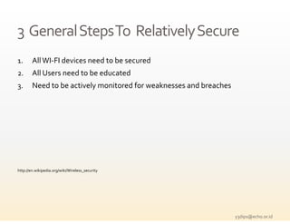 3  General Steps To  Relatively Secure
1.      All WI‐FI devices need to be secured
         ll       d          d b           d
2.      All Users need to be educated
3.
3       Need to be actively monitored for weaknesses and breaches




http://en.wikipedia.org/wiki/Wireless_security




                                                                    y3dips@echo.or.id 