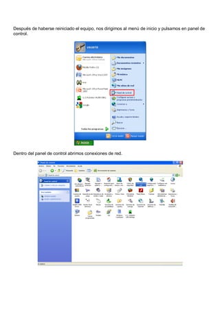 Después de haberse reiniciado el equipo, nos dirigimos al menú de inicio y pulsamos en panel de
control.




Dentro del panel de control abrimos conexiones de red.
 