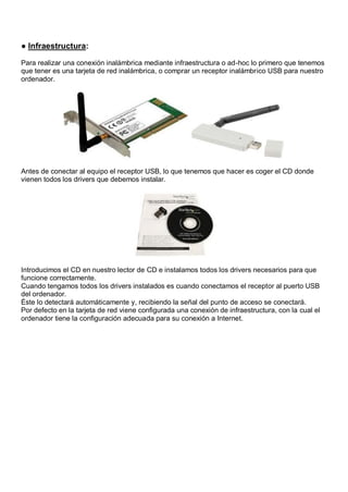 ● Infraestructura:

Para realizar una conexión inalámbrica mediante infraestructura o ad-hoc lo primero que tenemos
que tener es una tarjeta de red inalámbrica, o comprar un receptor inalámbrico USB para nuestro
ordenador.




Antes de conectar al equipo el receptor USB, lo que tenemos que hacer es coger el CD donde
vienen todos los drivers que debemos instalar.




Introducimos el CD en nuestro lector de CD e instalamos todos los drivers necesarios para que
funcione correctamente.
Cuando tengamos todos los drivers instalados es cuando conectamos el receptor al puerto USB
del ordenador.
Éste lo detectará automáticamente y, recibiendo la señal del punto de acceso se conectará.
Por defecto en la tarjeta de red viene configurada una conexión de infraestructura, con la cual el
ordenador tiene la configuración adecuada para su conexión a Internet.
 