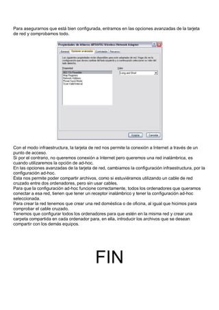 Para asegurarnos que está bien configurada, entramos en las opciones avanzadas de la tarjeta
de red y comprobamos todo.




Con el modo infraestructura, la tarjeta de red nos permite la conexión a Internet a través de un
punto de acceso.
Si por el contrario, no queremos conexión a Internet pero queremos una red inalámbrica, es
cuando utilizaremos la opción de ad-hoc.
En las opciones avanzadas de la tarjeta de red, cambiamos la configuración infraestructura, por la
configuración ad-hoc.
Ésta nos permite poder compartir archivos, como si estuviéramos utilizando un cable de red
cruzado entre dos ordenadores, pero sin usar cables.
Para que la configuración ad-hoc funcione correctamente, todos los ordenadores que queramos
conectar a esa red, tienen que tener un receptor inalámbrico y tener la configuración ad-hoc
seleccionada.
Para crear la red tenemos que crear una red doméstica o de oficina, al igual que hicimos para
comprobar el cable cruzado.
Tenemos que configurar todos los ordenadores para que estén en la misma red y crear una
carpeta compartida en cada ordenador para, en ella, introducir los archivos que se desean
compartir con los demás equipos.




                                         FIN
 
