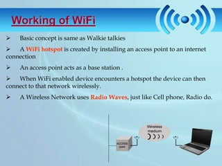 Working of WiFi
    Basic concept is same as Walkie talkies
 A WiFi hotspot is created by installing an access point to an internet
connection
    An access point acts as a base station .
 When WiFi enabled device encounters a hotspot the device can then
connect to that network wirelessly.
    A Wireless Network uses Radio Waves, just like Cell phone, Radio do.
 