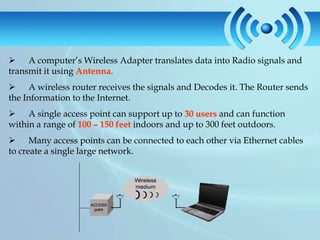  A computer’s Wireless Adapter translates data into Radio signals and
transmit it using Antenna.
 A wireless router receives the signals and Decodes it. The Router sends
the Information to the Internet.
 A single access point can support up to 30 users and can function
within a range of 100 – 150 feet indoors and up to 300 feet outdoors.
 Many access points can be connected to each other via Ethernet cables
to create a single large network.
 