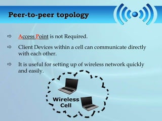 Peer-to-peer topology

   Access Point is not Required.

   Client Devices within a cell can communicate directly
    with each other.

   It is useful for setting up of wireless network quickly
    and easily.
 