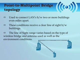 Point-to-Multipoint Bridge
topology

   Used to connect LAN’s b/w two or more buildings
    even miles apart.
   These conditions receive a clear line of sight b/w
    buildings.
 The line of Sight range varies based on the type of
wireless bridge and antenna used as well as the
environment conditions.
 