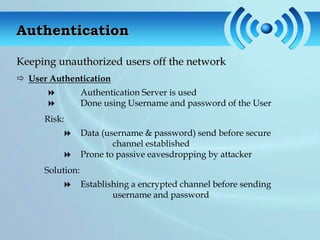 Authentication

Keeping unauthorized users off the network
 User Authentication
                 Authentication Server is used
                 Done using Username and password of the User
      Risk:
                 Data (username & password) send before secure
                          channel established
                 Prone to passive eavesdropping by attacker
      Solution:
                 Establishing a encrypted channel before sending
                          username and password
 