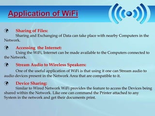 Application of WiFi

     Sharing of Files:
     Sharing and Exchanging of Data can take place with nearby Computers in the
Network.
     Accessing the Internet:
      Using the WiFi, Internet can be made available to the Computers connected to
the Network.
     Stream Audio to Wireless Speakers:
      One of the useful application of WiFi is that using it one can Stream audio to
audio devices present in the Network Area that are compatible to it.
     Device Sharing:
      Similar to Wired Network WiFi provides the feature to access the Devices being
shared within the Network. Like one can command the Printer attached to any
System in the network and get their documents print.
 