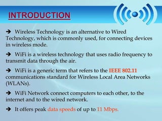 INTRODUCTION
 Wireless Technology is an alternative to Wired
Technology, which is commonly used, for connecting devices
in wireless mode.
 WiFi is a wireless technology that uses radio frequency to
transmit data through the air.
 WiFi is a generic term that refers to the IEEE 802.11
communications standard for Wireless Local Area Networks
(WLANs).
 WiFi Network connect computers to each other, to the
internet and to the wired network.
 It offers peak data speeds of up to 11 Mbps.
 