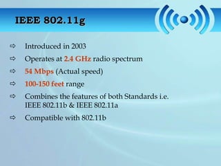 IEEE 802.11g

   Introduced in 2003
   Operates at 2.4 GHz radio spectrum
   54 Mbps (Actual speed)
   100-150 feet range
   Combines the features of both Standards i.e.
    IEEE 802.11b & IEEE 802.11a
   Compatible with 802.11b
 