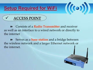 Setup Required for WiFi

      ACCESS POINT

      Consists of a Radio Transmitter and receiver
as well as an interface to a wired network or directly to
the internet
      Serves as a base station and a bridge between
the wireless network and a larger Ethernet network or
the internet.
 