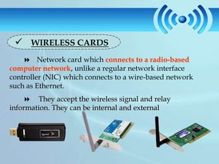  WIRELESS CARDS
     Network card which connects to a radio-based
computer network, unlike a regular network interface
controller (NIC) which connects to a wire-based network
such as Ethernet.
     They accept the wireless signal and relay
information. They can be internal and external
 