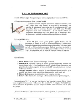 WiFi.doc
______________________________________________________________________________



                3.2) Les équipements WiFi
    Il existe différents types d'équipement pour la mise en place d'un réseau sans fil Wifi :

    a) Les adaptateurs sans fil ou cartes d'acc ès
                          En anglais wireless adapters ou network interface controller, noté
                       NIC. Il s'agit d'une carte réseau à la norme 802.11 permettant à une
                       machine de se connecter à un réseau sans fil. Les adaptateurs WiFi sont
                       disponibles dans de nombreux formats (carte PCI, carte PCMCIA,
                       adaptateur USB, carte compactflash, ...). On appelle station tout
                       équipement possédant une telle carte. A noter que les composants Wi-Fi
                       deviennent des standards sur les portables (label Centrino d'Intel).


    b) Les points d'accès
                         Notés AP pour Access point, parfois appelés bornes sans fil,
                      permettant de donner un accès au réseau filaire (auquel il est raccordé)
                      aux différentes stations avoisinantes équipées de cartes WiFi. Cette sorte
                      de hub est l'élément nécessaire pour déployer un réseau centralisé en
                      mode infrastructure. Certains modèles proposent des fonctions de modem
                      ADSL et comprennent plus ou moins de fonctions comme un pare-feu.



    c) Les autres

       Ø Smart Display: écrans mobiles, soutenus par Microsoft.
       Ø Chaînes WiFi: offrant la capacité de lire les MP3 directement sur le disque dur
         d'un ordinateur grâce à l'interface Ethernet sans fil intégrée. Elle préfigure toute une
         génération de produits, capables de lire, outre les CD audio, les radios qui émettent
         en MP3 sur Internet.
       Ø Assistant personnel: les PDA intégrant le WiFi est parfois plus avantageux qu'un
         portable pour lire ses mails, importer des documents voir surfer sur le net.
       Ø Rétroprojecteurs: pour des présentations avec portables mobiles.
       Ø Caméra video: transmettre des images à distance à l'ordinateur qui les enregistre.


    Les composants Wi-Fi ne sont pas plus onéreux que ceux des réseaux filaires, bientôt
 toutes les plates-formes seront vendues avec des modules Wi-Fi intégrés. C'est déjà le cas
 dans le monde des PC portables, qui, sous l'impulsion d'Intel, fait sa révolution sans fil grâce
 au Centrino.


    Pour plus de détails sur le fonctionnement de la technologie WiFi, se reporter en annexe.


___________________________________________________________________
  DI GALLO Frédéric                          Page 10                                   23/11/2003
 