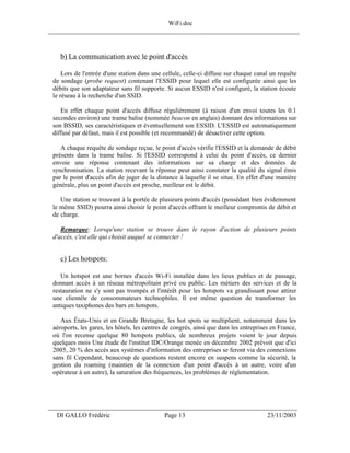 WiFi.doc
______________________________________________________________________________



    b) La communication avec le point d'accès

     Lors de l'entrée d'une station dans une cellule, celle-ci diffuse sur chaque canal un requête
 de sondage (probe request) contenant l'ESSID pour lequel elle est configurée ainsi que les
 débits que son adaptateur sans fil supporte. Si aucun ESSID n'est configuré, la station écoute
 le réseau à la recherche d'un SSID.

    En effet chaque point d'accès diffuse régulièrement (à raison d'un envoi toutes les 0.1
 secondes environ) une trame balise (nommée beacon en anglais) donnant des informations sur
 son BSSID, ses caractéristiques et éventuellement son ESSID. L'ESSID est automatiquement
 diffusé par défaut, mais il est possible (et recommandé) de désactiver cette option.

    A chaque requête de sondage reçue, le point d'accès vérifie l'ESSID et la demande de débit
 présents dans la trame balise. Si l'ESSID correspond à celui du point d'accès, ce dernier
 envoie une réponse contenant des informations sur sa charge et des données de
 synchronisation. La station recevant la réponse peut ainsi constater la qualité du signal émis
 par le point d'accès afin de juger de la distance à laquelle il se situe. En effet d'une manière
 générale, plus un point d'accès est proche, meilleur est le débit.

    Une station se trouvant à la portée de plusieurs points d'accès (possédant bien évidemment
 le même SSID) pourra ainsi choisir le point d'accès offrant le meilleur compromis de débit et
 de charge.

    Remarque: Lorsqu'une station se trouve dans le rayon d'action de plusieurs points
 d'accès, c'est elle qui choisit auquel se connecter !


    c) Les hotspots:

    Un hotspot est une bornes d'accès Wi-Fi installée dans les lieux publics et de passage,
 donnant accès à un réseau métropolitain privé ou public. Les métiers des services et de la
 restauration ne s'y sont pas trompés et l'intérêt pour les hotspots va grandissant pour attirer
 une clientèle de consommateurs technophiles. Il est même question de transformer les
 antiques taxiphones des bars en hotspots.

    Aux États-Unis et en Grande Bretagne, les hot spots se multiplient, notamment dans les
 aéroports, les gares, les hôtels, les centres de congrès, ainsi que dans les entreprises en France,
 où l'on recense quelque 80 hotspots publics, de nombreux projets voient le jour depuis
 quelques mois Une étude de l'institut IDC/Orange menée en décembre 2002 prévoit que d'ici
 2005, 20 % des accès aux systèmes d'information des entreprises se feront via des connexions
 sans fil Cependant, beaucoup de questions restent encore en suspens comme la sécurité, la
 gestion du roaming (maintien de la connexion d'un point d'accès à un autre, voire d'un
 opérateur à un autre), la saturation des fréquences, les problèmes de réglementation.




___________________________________________________________________
  DI GALLO Frédéric                           Page 13                                  23/11/2003
 