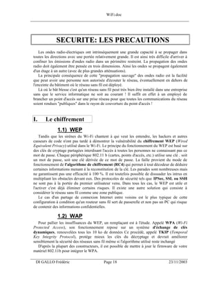 WiFi.doc
______________________________________________________________________________




               SECURITE: LES PRECAUTIONS
     Les ondes radio-électriques ont intrinsèquement une grande capacité à se propager dans
 toutes les directions avec une portée relativement grande. Il est ainsi très difficile d'arriver à
 confiner les émissions d'ondes radio dans un périmètre restreint. La propagation des ondes
 radio doit également être pensée en trois dimensions. Ainsi les ondes se propagent également
 d'un étage à un autre (avec de plus grandes atténuations).
     La principale conséquence de cette "propagation sauvage" des ondes radio est la facilité
 que peut avoir une personne non autorisée d'écouter le réseau, éventuellement en dehors de
 l'enceinte du bâtiment où le réseau sans fil est déployé.
     Là où le bât blesse c'est qu'un réseau sans fil peut très bien être installé dans une entreprise
 sans que le service informatique ne soit au courant ! Il suffit en effet à un employé de
 brancher un point d'accès sur une prise réseau pour que toutes les communications du réseau
 soient rendues "publiques" dans le rayon de couverture du point d'accès !



 I.     Le chiffrement
                1.1) WEP
     Tandis que les sirènes du Wi-Fi chantent à qui veut les entendre, les hackers et autres
 casseurs de code n'ont pas tardé à démontrer la vulnérabilité du chiffrement WEP (Wired
 Equivalent Privacy) utilisé dans le Wi-Fi. Le principe du fonctionnement du WEP est basé sur
 des clés de cryptage partagées interdisant l'accès à toutes les personnes ne connaissant pas ce
 mot de passe. Chaque périphérique 802.11 b (cartes, points d'accès, etc.) utilise une clé . soit
 un mot de passe, soit une clé dérivée de ce mot de passe. La faille provient du mode de
 fonctionnement de l'algorithme de chiffrement (RC4) qui permet à tout décodeur de déduire
 certaines informations menant à la reconstitution de la clé. Les parades sont nombreuses mais
 ne garantissent pas une efficacité à 100 %. Il est toutefois possible de dissuader les intrus en
 multipliant les obstacles devant eux. Des protocoles de sécurité tels que IPSec, SSL ou SSH
 ne sont pas à la portée du premier utilisateur venu. Dans tous les cas, le WEP est utile et
 l'activer c'est déjà éliminer certains risques. Il existe une autre solution qui consiste à
 considérer le réseau sans fil comme une zone publique.
     Le cas d'un partage de connexion Internet entre voisins est le plus typique de cette
 configuration à condition qu'un routeur sans fil sert de passerelle et non pas un PC qui risque
 de contenir des informations confidentielles.

                1.2) WAP
    Pour pallier les insuffisances du WEP, un remplaçant est à l'étude. Appelé WPA (Wi-Fi
 Protected Access), son fonctionnement repose sur un système d'échange de clés
 dynamiques, renouvelées tous les 10 ko de données Ce procédé, appelé TKIP (Temporal
 Key Integrity Protocol), protége mieux les clés du décryptage et devrait améliorer
 sensiblement la sécurité des réseaux sans fil même si l'algorithme utilisé reste inchangé
    D'après la plupart des constructeurs, il est possible de mettre à jour le firmware de votre
 matériel 802.11b pour intégrer le WPA.
___________________________________________________________________
  DI GALLO Frédéric                           Page 18                                   23/11/2003
 
