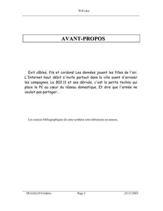 WiFi.doc
______________________________________________________________________________




                              AVANT-PROPOS




   Exit câbles, fils et cordons! Les données jouent les filles de l'air.
 L'Internet haut débit s'invite partout dans la ville avant d'arroser
 les campagnes. Le 802.11 et ses dérivés, c'est la petite techno qui
 place le PC au cœur du réseau domestique. Et dire que l'armée ne
 voulait pas partager…




   Les sources bibliographiques de cette synthèse sont référencées en annexe.




___________________________________________________________________
  DI GALLO Frédéric                        Page 2                               23/11/2003
 