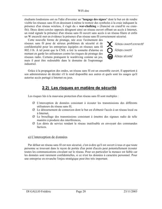 WiFi.doc
______________________________________________________________________________
 étudiants londoniens ont eu l'idée d'inventer un "langage des signes" dont le but est de rendre
 visible les réseaux sans fil en dessinant à même le trottoir des symboles à la craie indiquant la
 présence d'un réseau wireless, il s'agit du « war-chalking » (francisé en craieFiti ou craie-
 fiti). Deux demi-cercles opposés désignent ainsi un réseau ouvert offrant un accès à Internet,
 un rond signale la présence d'un réseau sans fil ouvert sans accès à un réseau filaire et enfin
 un W encerclé met en évidence la présence d'un réseau sans fil correctement sécurisé.
     Cette nouvelle forme de piratage, née avec l'avènement des
 réseaux sans fil pose de sérieux problèmes de sécurité et de
 confidentialité pour les entreprises équipées en réseaux sans fil
 802.11b. À tel point que la CNIL a tiré la sonnette d'alarme en
 mettant en garde les utilisateurs contre les risques de piratage des
 réseaux radio. Certains pratiquent le wardriving comme un jeu,
 mais il peut être redoutable dans le domaine de l'espionnage
 industriel.

    Grâce à la propagation des ondes, un réseau sans fil est un ensemble ouvert. Il appartient à
 son administrateur de décider s'il le rend disponible aux autres et quels sont les usages qu'il
 autorise accès partagé à Internet ou jeux.


                2.2) Les risques en matière de sécurité
    Les risques liés à la mauvaise protection d'un réseau sans fil sont multiples :

        Ø L'interception de données consistant à écouter les transmissions des différents
          utilisateurs du réseau sans fil,
        Ø Le détournement de connexion dont le but est d'obtenir l'accès à un réseau local ou
          à Internet,
        Ø Le brouillage des transmissions consistant à émettre des signaux radio de telle
          manière à produire des interférences,
        Ø Les dénis de service rendant le réseau inutilisable en envoyant des commandes
          factices.


    a) L'interception de données

    Par défaut un réseau sans fil est non sécurisé, c'est-à-dire qu'il est ouvert à tous et que toute
 personne se trouvant dans le rayon de portée d'un point d'accès peut potentiellement écouter
 toutes les communications circulant sur le réseau. Pour un particulier la menace est faible car
 les données sont rarement confidentielles, si ce n'est les données à caractère personnel. Pour
 une entreprise en revanche l'enjeu stratégique peut être très important.




___________________________________________________________________
  DI GALLO Frédéric                           Page 20                                   23/11/2003
 