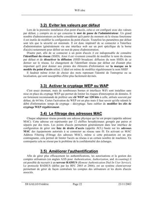 WiFi.doc
______________________________________________________________________________



                3.2) Eviter les valeurs par défaut
     Lors de la première installation d'un point d'accès, celui-ci est configuré avec des valeurs
 par défaut, y compris en ce qui concerne le mot de passe de l'administrateur. Un grand
 nombre d'administrateurs en herbe considèrent qu'à partir du moment où le réseau fonctionne
 il est inutile de modifier la configuration du point d'accès. Toutefois les paramètres par défaut
 sont tels que la sécurité est minimale. Il est donc impératif de se connecter à l'interface
 d'administration (généralement via une interface web sur un port spécifique de la borne
 d'accès) notamment pour définir un mot de passe d'administration.
     D'autre part, afin de se connecter à un point d'accès il est indispensable de connaître
 l'identifiant du réseau (SSID). Ainsi il est vivement conseillé de modifier le nom du réseau
 par défaut et de désactiver la diffusion (SSID broadcast: diffusion du nom SSID) de ce
 dernier sur le réseau. Le changement de l'identifiant réseau par défaut est d'autant plus
 important qu'il peut donner aux pirates des éléments d'information sur la marque ou le
 modèle du point d'accès utilisé. L'idéal est même de modifiez régulièrement le nom SSID!
     Il faudrait même éviter de choisir des mots reprenant l'identité de l'entreprise ou sa
 localisation, qui sont susceptibles d'être plus facilement devinés.


                3.3) Activer le cryptage WEP ou WAP
    C'est assez étonnant, mais de nombreuses bornes et interfaces WiFi sont installées sans
 mise en place du cryptage WEP qui permet de limiter les risques d'interception de données. Il
 est fortement recommandé de préférer une clé WEP sur 128 bits à celle, utilisée souvent par
 défaut, de 64 bits. Certes l'activation du WEP est un plus mais il faut savoir qu'elle ralentit le
 débit d'information: temps de cryptage - décryptage. Sans oublier de modifier les clés de
 cryptage WEP régulièrement.

                3.4) Le filtrage des adresses MAC
    Chaque adaptateur réseau possède une adresse physique qui lui est propre (appelée adresse
 MAC). Cette adresse est représentée par 12 chiffres hexadécimaux groupés par paires et
 séparés par des tirets. Les points d'accès permettent généralement dans leur interface de
 configuration de gérer une liste de droits d'accès (appelée ACL) basée sur les adresses
 MAC des équipements autorisés à se connecter au réseau sans fil. En activant ce MAC
 Address Filtering (Filtrage des adresses MAC), même si cette précaution est un peu
 contraignante, cela permet de limiter l'accès au réseau à un certain nombre de machines. En
 contrepartie cela ne résout pas le problème de la confidentialité des échanges.


                3.5) Améliorer l'authentification
    Afin de gérer plus efficacement les authentifications, les autorisations et la gestion des
 comptes utilisateurs (en anglais AAS pour Authentication, Authorization, and Accounting) il
 est possible de recourir à un serveur RADIUS (Remote Authentication Dial-In User Service).
 Le protocole RADIUS (défini par les RFC 2865 et 2866), est un système client/serveur
 permettant de gérer de façon centralisée les comptes des utilisateurs et les droits d'accès
 associés.

___________________________________________________________________
  DI GALLO Frédéric                          Page 22                                   23/11/2003
 