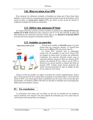 WiFi.doc
______________________________________________________________________________

                3.6) Mise en place d'un VPN
   Pour connecter les utilisateurs nomades se branchant au réseau par le biais d'une borne
 publique, et pour toutes les communications nécessitant un haut niveau de sécurisation, il faut
 mettre en place un réseau privé virtuel (VPN) qui offrira un bon niveau de sécurité et
 empêchera la plupart des intrusions indésirables.


                3.7) Définir des adresses IP fixes
    Les risques d'intrusion externes sont bien moindres en attribuant des adresses IP fixes aux
 stations de la flotte bénéficiant d'une connexion sans fil. Il est ainsi possible de gérer une
 table d'adresses des connexions autorisées. Il faut, dans ce cas, désactiver la fonction DHCP
 au niveau du serveur auquel est connectée la borne WiFi.


                3.7) Installer un pare-feu
                                           On peut aussi installez un firewall comme si le point
                                       d'accès était une connexion internet. Ce firewall peut
                                       être le serveur IPsec (VPN) des clients sans fils.
                                           Un réseau WiFi "sécurisé" peut se schématiser
                                       comme cela. On considère ici que tout le réseau WiFi
                                       est étranger au réseau local, au même titre qu'Internet.
                                       L'utilisation d'un pare-feu (firewall) comme pour la
                                       connexion Internet, permet de filtrer les adresses MAC
                                       associé à des adresses IP fixes. Dans le cas du VPN, le
                                       firewall ou un serveur derrière ce dernier fait office de
                                       terminal VPN. Certains points d'accès proposent des
                                       "petits" firewall permettant de faire un filtrage de plus
                                       sur les clients de votre réseau.


     Chacun est libre de modifier ces règles en ajoutant des couches supplémentaires. Sachez
 que le futur protocole IP ipv6 contient dans ses paquets la sécurisation ipsec. L'ipv6 peut être
 utilisé en WiFi si les clients gèrent l'ipv6, actuellement tous les Linux, Unix ont une pile ipv6
 fonctionnelle, sur Windows 2000 et XP l'ipv6 est activable et utilisable mais sera proposé par
 défaut dans les prochaines versions.


 IV. En conclusion
    La sécurisation d'un réseau qu'il soit filaire ou sans fils est possible par de nombreux
 moyens matériels et/ou logiciels. Son choix dépend de l'utilisation que vous voulez faire de
 votre réseau et des moyens dont vous disposez.




___________________________________________________________________
  DI GALLO Frédéric                          Page 23                                  23/11/2003
 