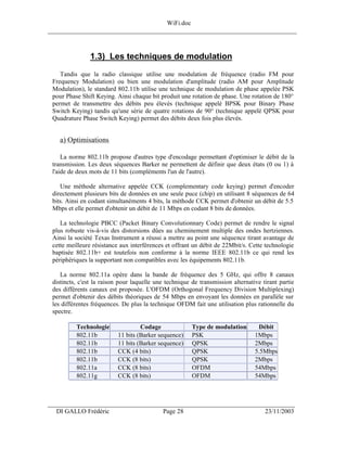 WiFi.doc
______________________________________________________________________________



                1.3) Les techniques de modulation
    Tandis que la radio classique utilise une modulation de fréquence (radio FM pour
 Frequency Modulation) ou bien une modulation d'amplitude (radio AM pour Amplitude
 Modulation), le standard 802.11b utilise une technique de modulation de phase appelée PSK
 pour Phase Shift Keying. Ainsi chaque bit produit une rotation de phase. Une rotation de 180°
 permet de transmettre des débits peu élevés (technique appelé BPSK pour Binary Phase
 Switch Keying) tandis qu'une série de quatre rotations de 90° (technique appelé QPSK pour
 Quadrature Phase Switch Keying) permet des débits deux fois plus élevés.


    a) Optimisations

     La norme 802.11b propose d'autres type d'encodage permettant d'optimiser le débit de la
 transmission. Les deux séquences Barker ne permettent de définir que deux états (0 ou 1) à
 l'aide de deux mots de 11 bits (compléments l'un de l'autre).

    Une méthode alternative appelée CCK (complementary code keying) permet d'encoder
 directement plusieurs bits de données en une seule puce (chip) en utilisant 8 séquences de 64
 bits. Ainsi en codant simultanéments 4 bits, la méthode CCK permet d'obtenir un débit de 5.5
 Mbps et elle permet d'obtenir un débit de 11 Mbps en codant 8 bits de données.

    La technologie PBCC (Packet Binary Convolutionnary Code) permet de rendre le signal
 plus robuste vis-à-vis des distorsions dûes au cheminement multiple des ondes hertziennes.
 Ainsi la société Texas Instrument a réussi a mettre au point une séquence tirant avantage de
 cette meilleure résistance aux interférences et offrant un débit de 22Mbit/s. Cette technologie
 baptisée 802.11b+ est toutefois non conforme à la norme IEEE 802.11b ce qui rend les
 périphériques la supportant non compatibles avec les équipements 802.11b.

    La norme 802.11a opère dans la bande de fréquence des 5 GHz, qui offre 8 canaux
 distincts, c'est la raison pour laquelle une technique de transmission alternative tirant partie
 des différents canaux est proposée. L'OFDM (Orthogonal Frequency Division Multiplexing)
 permet d'obtenir des débits théoriques de 54 Mbps en envoyant les données en parallèle sur
 les différentes fréquences. De plus la technique OFDM fait une utilisation plus rationnelle du
 spectre.

          Technologie               Codage              Type de modulation        Débit
          802.11b          11 bits (Barker sequence)    PSK                      1Mbps
          802.11b          11 bits (Barker sequence)    QPSK                     2Mbps
          802.11b          CCK (4 bits)                 QPSK                     5.5Mbps
          802.11b          CCK (8 bits)                 QPSK                     2Mbps
          802.11a          CCK (8 bits)                 OFDM                     54Mbps
          802.11g          CCK (8 bits)                 OFDM                     54Mbps



___________________________________________________________________
  DI GALLO Frédéric                         Page 28                                  23/11/2003
 