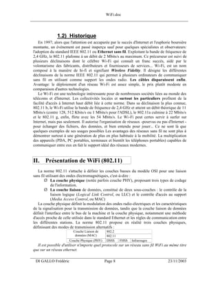 WiFi.doc
______________________________________________________________________________



                1.2) Historique
     En 1997; alors que l'attention est accaparée par le succès d'Internet et l'euphorie boursière
 montante, un événement est passé inaperçu sauf pour quelques spécialistes et observateurs:
 l'adoption du standard IEEE 802.11 ou Ethernet sans fil. Exploitant la bande de fréquence de
 2,4 GHz, le 802.11 plafonne à un débit de 2 Mbits/s au maximum. Ce précurseur est suivi de
 plusieurs déclinaisons dont le célèbre Wi-Fi qui connaît un franc succès, aidé par le
 volontarisme des fabricants, distributeurs et fournisseurs de services... Wi-Fi, est un nom
 composé à la manière de hi-fi et signifiant Wireless Fidelity. Il désigne les différentes
 déclinaisons de la norme IEEE 802.11 qui permet à plusieurs ordinateurs de communiquer
 sans fil en utilisant comme support les ondes radio. Les câbles disparaissent enfin.
 Avantage: le déploiement d'un réseau Wi-Fi est assez simple, le prix plutôt modeste en
 comparaison d'autres technologies.
     Le Wi-Fi est une technologie intéressante pour de nombreuses sociétés liées au monde des
 télécoms et d'Internet. Les collectivités locales et surtout les particuliers profitent de la
 facilité d'accès à Internet haut débit liée à cette norme. Dans sa déclinaison la plus connue,
 802.11 b, le Wi-Fi utilise la bande de fréquence de 2,4 GHz et atteint un débit théorique de 11
 Mbits/s (contre 128, 512 Kbits/s ou 1 Mbits/s pour l'ADSL), le 802.11a culmine à 22 Mbits/s
 et le 802.11 g, enfin, flirte avec les 54 Mbits/s. Le Wi -Fi peut certes servir à surfer sur
 Internet, mais pas seulement. Il autorise l'organisation de réseaux -pourvus ou pas d'Internet -
 pour échanger des fichiers, des données, et bien entendu pour jouer:.. Ce ne sont là que
 quelques exemples de ses usages possibles Les avantages des réseaux sans fil ne sont plus à
 démontrer surtout à une génération de plus en plus habituée à la mobilité. La multiplication
 des appareils (PDA, PC portables, terminaux et bientôt les téléphones portables) capables de
 communiquer entre eux en fait le support idéal des réseaux modernes.


 II. Présentation de WiFi (802.11)
    La norme 802.11 s'attache à définir les couches basses du modèle OSI pour une liaison
 sans fil utilisant des ondes électromagnétiques, c'est-à-dire :
         Ø La couche physique (notée parfois couche PHY), proposant trois types de codage
             de l'information.
         Ø La couche liaison de données, constitué de deux sous-couches : le contrôle de la
             liaison logique (Logical Link Control, ou LLC) et le contrôle d'accès au support
             (Media Access Control, ou MAC)
    La couche physique définit la modulation des ondes radio-électriques et les caractéristiques
 de la signalisation pour la transmission de données, tandis que la couche liaison de données
 définit l'interface entre le bus de la machine et la couche physique, notamment une méthode
 d'accès proche de celle utilisée dans le standard Ethernet et les règles de communication entre
 les différentes stations. La norme 802.11 propose en réalité trois couches physiques,
 définissant des modes de transmission alternatifs :
                          Couche Liaison de     802.2
                           données (MAC)        802.11
                       Couche Physique (PHY)    DSSS     FHSS   Infrarouges
   Il est possible d'utiliser n'importe quel protocole sur un réseau sans fil WiFi au même titre
 que sur un réseau ethernet.
___________________________________________________________________
  DI GALLO Frédéric                            Page 8                                 23/11/2003
 