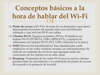 Conceptos básicos a la
  hora de hablar del Wi-Fi
                             
 Punto de acceso (AP/PA): Se trata de un dispositivo que ejerce
  básicamente funciones de puente entre una red Ethernet
  cableada y una red con Wi-Fi sin cables
 Clientes Wi-Fi: Equipos portátiles (PDAs, Portatiles) con
  tarjetas Wi-Fi (PCMCIA, USB o MINI-PCI), y equipos de
  sobremesa con tarjetas Wi-Fi (PCI, USB o internas en la placa)
 SSID (Service Set Identification): Este identificador suele
  emplearse en las redes wireless creadas con infraestructura. Se
  trata de un conjunto de servicios que agrupan todas las
  conexiones de los clientes en un solo canal.
 Roaming: Propiedad de las redes Wi-Fi por la cual los clientes
  pueden estar en movimiento e ir cambiando de punto de acceso
  de acuerdo a la potencia de la señal.
 