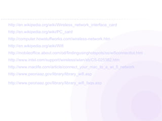   http://en.wikipedia.org/wiki/Wireless_network_interface_card http://en.wikipedia.org/wiki/PC_card http://computer.howstuffworks.com/wireless-network.htm http://en.wikipedia.org/wiki/Wifi http://mobileoffice.about.com/od/findingusinghotspots/ss/wificonnecttut.htm http://www.intel.com/support/wireless/wlan/sb/CS-025382.htm http://www.maclife.com/article/connect_your_mac_to_a_wi_fi_network http://www.peoriaaz.gov/library/library_wifi.asp http://www.peoriaaz.gov/library/library_wifi_faqs.asp 