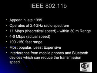 IEEE 802.11b

•   Appear in late 1999
•   Operates at 2.4GHz radio spectrum
•   11 Mbps (theoretical speed) - within 30 m Range
•   4-6 Mbps (actual speed)
•   100 -150 feet range
•   Most popular, Least Expensive
•   Interference from mobile phones and Bluetooth
    devices which can reduce the transmission
    speed.
 
