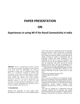PAPER PRESENTATION
ON
Experiences in using Wi-Fi for Rural Connectivity in India
Abstract: Access to communication can play a pivotal
role in the socio-economic development of rural regions
in the third world. For affordability, the choice of
technology to achieve this is a significant aspect. IEEE
802.11 is a cost-effective technology to provide rural
connectivity in the context of three projects in India:
Aravind Telemedicine Network (ATN), Digital Gangetic
Plains (DGP) and Ashwini. This article presents
experiences with these two projects and discusses five
important aspects in the use of WiFi for rural
connectivity: network planning and deployment, network
protocols, network management and operations, power
savings, and applications and services.
1. Introduction
Research and technology are most needed where
development is lacking, that is, in the developing regions
of the world. However, technology meant for developed
telecom economies is often too high cost, or otherwise
unsuitable, for use in rural regions of the third world.
Thus, despite the enormous benefits enjoyed through the
cellular revolution by people in metropolitan areas of
developing countries like India, penetration of the
technology in rural areas is poor or nonexistent. Two
reasons for this are the low population density in rural
areas (in comparison with cities), and the low paying
capacity of users there. The cost of technology is an
important factor in deciding its applicability for rural use.
In this article we are discussing three projects in India
in which they have used IEEE 802.11 (WiFi) as a cost-
effective technology to provide wireless access to rural
areas:
• Aravind Telemedicine Network (ATN)
• Digital Gangetic Plains (DGP)
• Ashwini
WiFi is not only cost-effective in its equipment, but also
because of its operation in license-free spectrum. Further,
WiFi offers the possibility of broadband speeds. Based on
experience in the two projects, we describe various design
considerations, lessons learned, technical issues
addressed, and open issues in the use of WiFi for rural
access.
The ATN was enabled by a collaboration involving
researchers fromIntel and UC Berkeley; with support
from the National Science Foundation. Together they are
helping the Aravind Eye Care System, a network of five
 