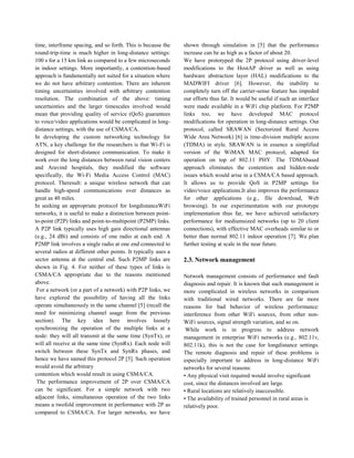 time, interframe spacing, and so forth. This is because the
round-trip-time is much higher in long-distance settings:
100 s for a 15 km link as compared to a few microseconds
in indoor settings. More importantly, a contention-based
approach is fundamentally not suited for a situation where
we do not have arbitrary contention. There are inherent
timing uncertainties involved with arbitrary contention
resolution. The combination of the above: timing
uncertainties and the larger timescales involved would
mean that providing quality of service (QoS) guarantees
to voice/video applications would be complicated in long-
distance settings, with the use of CSMA/CA.
In developing the custom networking technology for
ATN, a key challenge for the researchers is that Wi-Fi is
designed for short-distance communication. To make it
work over the long distances between rural vision centers
and Aravind hospitals, they modified the software
specifically, the Wi-Fi Media Access Control (MAC)
protocol. Theresult: a unique wireless network that can
handle high-speed communications over distances as
great as 40 miles.
In seeking an appropriate protocol for longdistanceWiFi
networks, it is useful to make a distinction between point-
to-point (P2P) links and point-to-multipoint (P2MP) links.
A P2P link typically uses high gain directional antennas
(e.g., 24 dBi) and consists of one radio at each end. A
P2MP link involves a single radio at one end connected to
several radios at different other points. It typically uses a
sector antenna at the central end. Such P2MP links are
shown in Fig. 4. For neither of these types of links is
CSMA/CA appropriate due to the reasons mentioned
above.
For a network (or a part of a network) with P2P links, we
have explored the possibility of having all the links
operate simultaneously in the same channel [5] (recall the
need for minimizing channel usage from the previous
section). The key idea here involves loosely
synchronizing the operation of the multiple links at a
node: they will all transmit at the same time (SynTx), or
will all receive at the same time (SynRx). Each node will
switch between these SynTx and SynRx phases, and
hence we have named this protocol 2P [5]. Such operation
would avoid the arbitrary
contention which would result in using CSMA/CA.
The performance improvement of 2P over CSMA/CA
can be significant. For a simple network with two
adjacent links, simultaneous operation of the two links
means a twofold improvement in performance with 2P as
compared to CSMA/CA. For larger networks, we have
shown through simulation in [5] that the performance
increase can be as high as a factor of about 20.
We have prototyped the 2P protocol using driver-level
modifications to the HostAP driver as well as using
hardware abstraction layer (HAL) modifications to the
MADWIFI driver [6]. However, the inability to
completely turn off the carrier-sense feature has impeded
our efforts thus far. It would be useful if such an interface
were made available in a WiFi chip platform. For P2MP
links too, we have developed MAC protocol
modifications for operation in long-distance settings. Our
protocol, called SRAWAN (Sectorized Rural Access
Wide Area Network) [6] is time-division multiple access
(TDMA) in style. SRAWAN is in essence a simplified
version of the WiMAX MAC protocol, adapted for
operation on top of 802.11 PHY. The TDMAbased
approach eliminates the contention and hidden-node
issues which would arise in a CSMA/CA based approach.
It allows us to provide QoS in P2MP settings for
video/voice applications.It also improves the performance
for other applications (e.g., file download, Web
browsing). In our experimentation with our prototype
implementation thus far, we have achieved satisfactory
performance for mediumsized networks (up to 20 client
connections), with effective MAC overheads similar to or
better than normal 802.11 indoor operation [7]. We plan
further testing at scale in the near future.
2.3. Network management
Network management consists of performance and fault
diagnosis and repair. It is known that such management is
more complicated in wireless networks in comparison
with traditional wired networks. There are far more
reasons for bad behavior of wireless performance:
interference from other WiFi sources, from other non-
WiFi sources, signal strength variation, and so on.
While work is in progress to address network
management in enterprise WiFi networks (e.g., 802.11v,
802.11k), this is not the case for longdistance settings.
The remote diagnosis and repair of these problems is
especially important to address in long-distance WiFi
networks for several reasons:
• Any physical visit required would involve significant
cost, since the distances involved are large.
• Rural locations are relatively inaccessible.
• The availability of trained personnel in rural areas is
relatively poor.
 