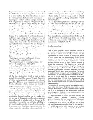 To present an extreme case, visiting the Sarauhan site of
the DGP testbed to diagnose any problem involves close
to an entire working day of travel (six hours) of one or
two trained personnel. Sadly, one of the prime reasons
requiring our visit there has been a simple problem: the
WiFi bridge resets its settings to factory defaults if it is
rebooted due to a power outage. Clearly, the bridge
management software was not designed for operation in
rural regions where power outages are the norm rather
than the exception.
In some respects, the diagnosis of any poor performance
should be easier in long-distance WiFi networks. This is
because of the predictability of wireless performance in
such lineof- sight settings [8]. For instance, we can tell
what the received signal strength should be for a given
wireless link. This would also be indicative of the
expected application performance. We can then quickly
report any deviation from this. Support required for
network management should be in terms of:
• Collecting the wireless configuration and network
topology information centrally
• Measuring the signal strength and noise level in each
link
• Detecting any sources of interference in the same
channel as well as adjacent channels
• Passively and/or actively measuring thewireless error
rate as well as applicationlevel throughput
It should be possible to take such measurements for links
in the network for any given transmit power, transmit
rate, and channel of operation. There should also be
support for performance testing separate links of the
network simultaneously.
All the above information should be made available
centrally for online/offline analysis. We are in the process
of putting together a network management tool with such
capabilities. There are open research issues in terms of
how the information collected centrally may be used to
diagnose and correct any performance problems.
Looking at to the issue of fault tolerance, this issue
should be addressed in the network topology design itself
(discussed earlier) by provisioning possible backup transit
nodes. Dynamic support is also required in terms of
detecting the fault and switching over to a backup link.
An easy way to do dynamic switchover from a current
intermediate node to a backup node is of course at the
routing layer. However, this may not be the right thing to
do, since it would require that the underlying physical link
be already present. That is, any transmissions from the
village node to the intermediate node would also always
reach the backup node. This would end up interfering
with the normal operation of the designated backup node,
whereas ideally, we want the backup node to be affected
only when required (i.e., during failure of the original
intermediate hop).
In ATN Typical throughput on the links ranges between
5-7 Mbps with channel loss less than 2%. But 256 Kbps
in each direction is sufficient for very good quality video
conferencing.
In the DGP project, we have explored the use of RF
switches to address this issue: the physical transmissions
are directed to the backup node only when a failure has
been detected on the main intermediate node. The use of
such RFswitches will not add much to the cost of the
system: we have prototyped with an RF switch as
inexpensive as US$3 (RSW-2-25-P).
2.4. Power savings
Next to cost reduction, another important concern in
systems for developing countries, especially rural areas, is
the presence (rather, absence) of power to run the
equipment at the various locations. In these places, power
is rarely reliable and it is not uncommon to have power
outages for several days at a stretch. To have reliable
operation of services in these deployments, current
practices involve the use of heavy capacity batteries to
power the equipment. The batteries are recharged
whenever power is available from the grid or through the
use of solar panels. For example, in Ashwini, about
US$2000 is invested per village site in batteries which are
charged off the grid when power is available. The battery
is used not only to support networking equipment, but
also the local PC and other peripheral hardware. In DGP,
the cost of a solar panel just to power the networking
equipment was about US$1100. Apart from the cost, since
the solar panels are deployed outdoors, there is the risk of
theft: we have lost one of the solar panels at the Sarauhan
location of DGP.
To minimize the investment cost in batteries/solar panels,
there is the utmost need for power conservation in these
settings. While there is as much need to conserve power
for all of the equipment in use, we elaborate further on
conserving power of the networking equipment, since this
is the main focus of this article.
A popular platform for several WiFi mesh networks is a
single board computer platform Soekris
(www.soekris.com) that can use off-theshelfWiFi cards.
Our measurements indicate that the power consumption
of Soekris can be as high as 5 to 8 W [9], only a small
fraction of which is consumed by the WiFi interface itself.
A suitable approach to conserve power in these settings
is to turn off the equipment (Soekris) when the links are
 