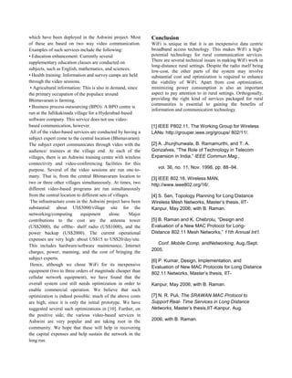 which have been deployed in the Ashwini project. Most
of these are based on two way video communication.
Examples of such services include the following:
• Education enhancement: Currently several
supplementary education classes are conducted on
subjects, such as English, mathematics, and sciences.
• Health training: Information and survey camps are held
through the video sessions.
• Agricultural information: This is also in demand, since
the primary occupation of the populace around
Bhimavaram is farming.
• Business process outsourcing (BPO): A BPO centre is
run at the Jallikakinada village for a Hyderabad-based
software company. This service does not use video-
based communication, however.
All of the video-based services are conducted by having a
subject expert come to the central location (Bhimavaram).
The subject expert communicates through video with the
audience/ trainees at the village end. At each of the
villages, there is an Ashwini training centre with wireless
connectivity and video-conferencing facilities for this
purpose. Several of the video sessions are run one-to-
many. That is, from the central Bhimavaram location to
two or three other villages simultaneously. At times, two
different video-based programs are run simultaneously
from the central location to different sets of villages.
The infrastructure costs in the Ashwini project have been
substantial: about US$5000/village site for the
networking/computing equipment alone. Major
contributions to the cost are the antenna tower
(US$2000), the offthe- shelf radio (US$1000), and the
power backup (US$2000). The current operational
expenses are very high: about US$15 to US$20/day/site.
This includes hardware/software maintenance, Internet
charges, power, manning, and the cost of bringing the
subject experts.
Hence, although we chose WiFi for its inexpensive
equipment (two to three orders of magnitude cheaper than
cellular network equipment), we have found that the
overall system cost still needs optimization in order to
enable commercial operation. We believe that such
optimization is indeed possible: much of the above costs
are high, since it is only the initial prototype. We have
suggested several such optimizations in [10]. Further, on
the positive side, the various video-based services in
Ashwini are very popular and are taking root in the
community. We hope that these will help in recovering
the capital expenses and help sustain the network in the
long run.
Conclusion
WiFi is unique in that it is an inexpensive data centric
broadband access technology. This makes WiFi a high-
potential technology for rural communication services.
There are several technical issues in making WiFi work in
long-distance rural settings. Despite the radio itself being
low-cost, the other parts of the system may involve
substantial cost and optimization is required to enhance
the viability of WiFi. Apart from cost optimization,
minimizing power consumption is also an important
aspect to pay attention to in rural settings. Orthogonally,
providing the right kind of services packaged for rural
communities is essential to gaining the benefits of
information and communication technology.
[1] IEEE P802.11, The Working Group for Wireless
LANs: http://grouper.ieee.org/groups/ 802/11/.
[2] A. Jhunjhunwala, B. Ramamurthi, and T. A.
Gonzalves, “The Role of Technology in Telecom
Expansion in India,” IEEE Commun.Mag.,
vol. 36, no. 11, Nov. 1998, pp. 88–94.
[3] IEEE 802.16, Wireless MAN,
http://www.ieee802.org/16/.
[4] S. Sen, Topology Planning for Long Distance
Wireless Mesh Networks, Master’s thesis, IIT-
Kanpur, May 2006; with B. Raman.
[5] B. Raman and K. Chebrolu, “Design and
Evaluation of a New MAC Protocol for Long-
Distance 802.11 Mesh Networks,” 11th Annual Int’l.
Conf. Mobile Comp. andNetworking, Aug./Sept.
2005.
[6] P. Kumar, Design, Implementation, and
Evaluation of New MAC Protocols for Long Distance
802.11 Networks, Master’s thesis, IIT-
Kanpur, May 2006; with B. Raman.
[7] N. R. Puli, The SRAWAN MAC Protocol to
Support Real- Time Services in Long Distance
Networks, Master’s thesis,IIT-Kanpur, Aug.
2006; with B. Raman.
 