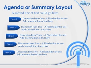 Agenda or Summary Layout
A second line of text could go here
Item 1

Item 2

Item 3

Item 4

Item 5

Discussion Item One – A Placeholder for text
Add a second line of text here
Discussion Item Two – A Placeholder for text
Add a second line of text here
Discussion Item Three – A Placeholder for text
Add a second line of text here
Discussion Item Four – A Placeholder for text
Add a second line of text here

Discussion Item Five – A Placeholder for text
Add a second line of text here

Copyright 2010

5

 