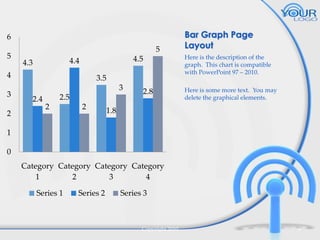 6
5

5
4.5

4.4

4.3

4
3
2

3.5
3

2.4

2.5
2

2

2.8

Bar Graph Page
Layout
Here is the description of the
graph. This chart is compatible
with PowerPoint 97 – 2010.
Here is some more text. You may
delete the graphical elements.

1.8

1
0
Category Category Category Category
1
2
3
4
Series 1

Series 2

Series 3

Copyright 2010

6

 