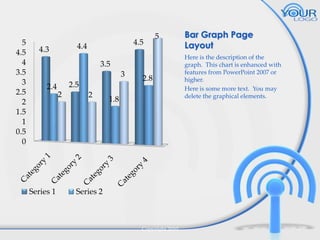 5
4.5
4
3.5
3
2.5
2
1.5
1
0.5
0

4.5

4.4

4.3

5

3.5
3
2.4

Series 1

2.5
2

2

2.8

1.8

Bar Graph Page
Layout
Here is the description of the
graph. This chart is enhanced with
features from PowerPoint 2007 or
higher.
Here is some more text. You may
delete the graphical elements.

Series 2

Copyright 2010

7

 