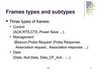 WiFi 8
Frames types and subtypes
 Three types of frames:
 Control
(ACK,RTS,CTS ,Power Save …)
 Management
(Beacon,Probe Request ,Probe Response,
Association request , Association response …)
 Data
(Data, Null Data, Data_CF_Ack , ….)
 