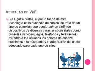 VENTAJAS DE WIFI
 Sin lugar a dudas, el punto fuerte de esta
tecnología es la ausencia de cables; se trata de un
tipo de conexión que puede unir un sinfín de
dispositivos de diversas características (tales como
consolas de videojuegos, teléfonos y televisores)
evitando a los usuarios los dolores de cabeza
asociados a la búsqueda y la adquisición del cable
adecuado para cada uno de ellos.
 