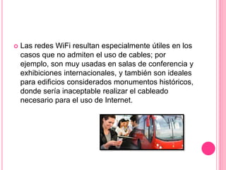  Las redes WiFi resultan especialmente útiles en los
casos que no admiten el uso de cables; por
ejemplo, son muy usadas en salas de conferencia y
exhibiciones internacionales, y también son ideales
para edificios considerados monumentos históricos,
donde sería inaceptable realizar el cableado
necesario para el uso de Internet.
 
