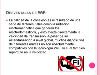 DESVENTAJAS DE WIFI
 La calidad de la conexión es el resultado de una
serie de factores, tales como la radiación
electromagnética que generan los
electrodomésticos, y esto afecta directamente la
velocidad de transmisión. A pesar de su
estandarización a nivel global, muchos dispositivos
de diferentes marcas no son absolutamente
compatibles con la tecnología WiFi, lo cual también
repercute en la velocidad.
 