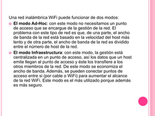 Una red inalámbrica WiFi puede funcionar de dos modos:
 El modo Ad-Hoc: con este modo no necesitamos un punto
de acceso que se encargue de la gestión de la red. El
problema con este tipo de red es que, de una parte, el ancho
de banda de la red está basado en la velocidad del host más
lento y de otra parte, el ancho de banda de la red es dividido
entre el número de host de la red.
 El modo Infraestructura: con este modo, la gestión está
centralizada en un punto de acceso, así los datos que un host
emite llegan al punto de acceso y éste los transfiere a los
otros miembros de la red. De este modo se economiza el
ancho de banda. Además, se pueden conectar puntos de
acceso entre si (por cable o WiFi) para aumentar el alcance
de la red WiFi. Este modo es el más utilizado porque además
es más seguro.
 