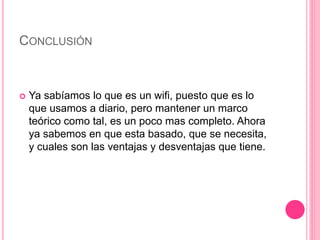 CONCLUSIÓN
 Ya sabíamos lo que es un wifi, puesto que es lo
que usamos a diario, pero mantener un marco
teórico como tal, es un poco mas completo. Ahora
ya sabemos en que esta basado, que se necesita,
y cuales son las ventajas y desventajas que tiene.
 