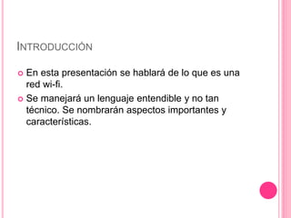 INTRODUCCIÓN
 En esta presentación se hablará de lo que es una
red wi-fi.
 Se manejará un lenguaje entendible y no tan
técnico. Se nombrarán aspectos importantes y
características.
 