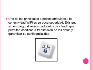  Uno de los principales defectos atribuidos a la
conectividad WiFi es su poca seguridad. Existen,
sin embargo, diversos protocolos de cifrado que
permiten codificar la transmisión de los datos y
garantizar su confidencialidad.
 