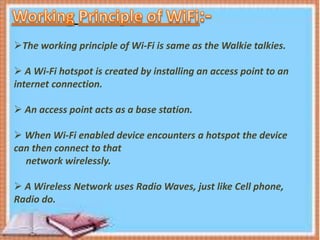 The working principle of Wi-Fi is same as the Walkie talkies.
 A Wi-Fi hotspot is created by installing an access point to an
internet connection.
 An access point acts as a base station.
 When Wi-Fi enabled device encounters a hotspot the device
can then connect to that
network wirelessly.
 A Wireless Network uses Radio Waves, just like Cell phone,
Radio do.
 
