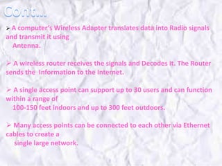  A computer’s Wireless Adapter translates data into Radio signals
and transmit it using
Antenna.
 A wireless router receives the signals and Decodes it. The Router
sends the Information to the Internet.
 A single access point can support up to 30 users and can function
within a range of
100-150 feet indoors and up to 300 feet outdoors.
 Many access points can be connected to each other via Ethernet
cables to create a
single large network.
 