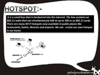 It is a small box that is hardwired into the Internet. The box contains an
802.11 radio that can simultaneously talk to up to 100 or so 802.11 cards.
There are many Wi-Fi hotspots now available in public places like
restaurants, hotels, libraries and airports. We can create our own hotspot
in our home.
 