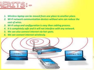 1. Wireless laptop can be moved from one place to another place.
2. Wi-Fi network communication devices without wire can reduce the
cost of wires.
3. Wi-Fi setup and configuration is easy than cabling process.
4. It is completely safe and it will not interfere with any network.
5. We can also connect internet via hot spots.
6. We can connect internet wirelessly.
 