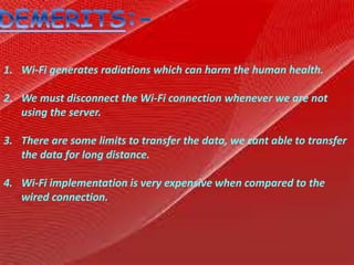 1. Wi-Fi generates radiations which can harm the human health.
2. We must disconnect the Wi-Fi connection whenever we are not
using the server.
3. There are some limits to transfer the data, we cant able to transfer
the data for long distance.
4. Wi-Fi implementation is very expensive when compared to the
wired connection.
 