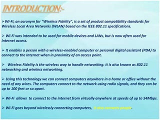 Wi-Fi, an acronym for "Wireless Fidelity", is a set of product compatibility standards for
Wireless Local Area Networks (WLAN) based on the IEEE 802.11 specifications.
 Wi-Fi was intended to be used for mobile devices and LANs, but is now often used for
Internet access.
 It enables a person with a wireless-enabled computer or personal digital assistant (PDA) to
connect to the Internet when in proximity of an access point.
 Wireless Fidelity is the wireless way to handle networking. It is also known as 802.11
networking and wireless networking.
 Using this technology we can connect computers anywhere in a home or office without the
need of any wires. The computers connect to the network using radio signals, and they can be
up to 100 feet or so apart.
 Wi-Fi allows to connect to the internet from virtually anywhere at speeds of up to 54Mbps.
 Wi-Fi goes beyond wirelessly connecting computers, it also connects people.
 